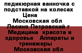 педикюрная ванночка с подставкой на колесах › Цена ­ 2 700 - Московская обл., Лосино-Петровский г. Медицина, красота и здоровье » Аппараты и тренажеры   . Московская обл.